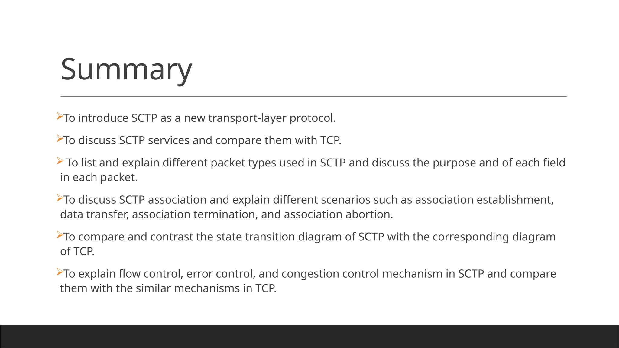 Summary
To introduce SCTP as a new transport-layer protocol.
To discuss SCTP services and compare them with TCP.
To list and explain different packet types used in SCTP and discuss the purpose and of each field
in each packet.
To discuss SCTP association and explain different scenarios such as association establishment,
data transfer, association termination, and association abortion.
To compare and contrast the state transition diagram of SCTP with the corresponding diagram
of TCP.
To explain flow control, error control, and congestion control mechanism in SCTP and compare
them with the similar mechanisms in TCP.
 