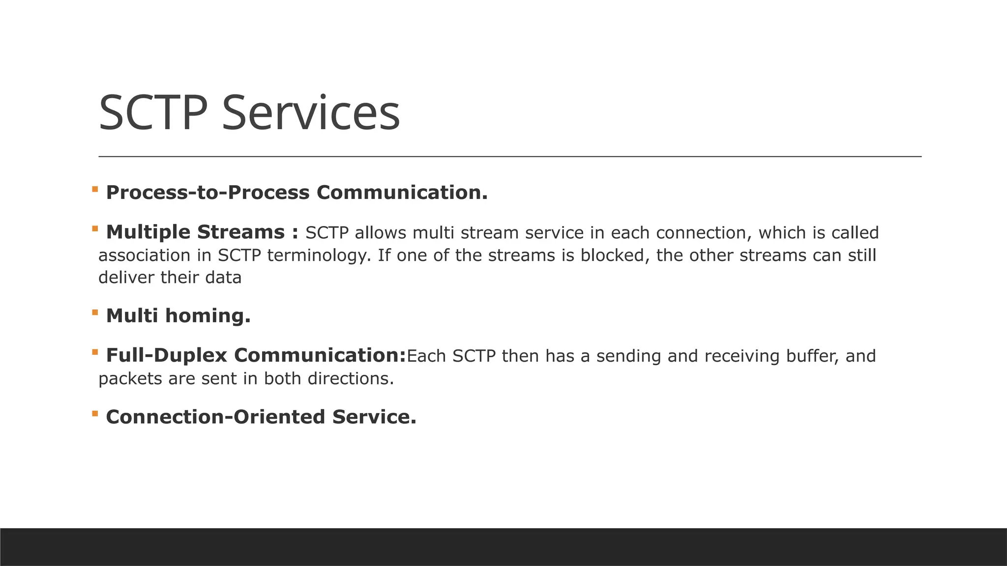 SCTP Services
 Process-to-Process Communication.
 Multiple Streams : SCTP allows multi stream service in each connection, which is called
association in SCTP terminology. If one of the streams is blocked, the other streams can still
deliver their data
 Multi homing.
 Full-Duplex Communication:Each SCTP then has a sending and receiving buffer, and
packets are sent in both directions.
 Connection-Oriented Service.
 