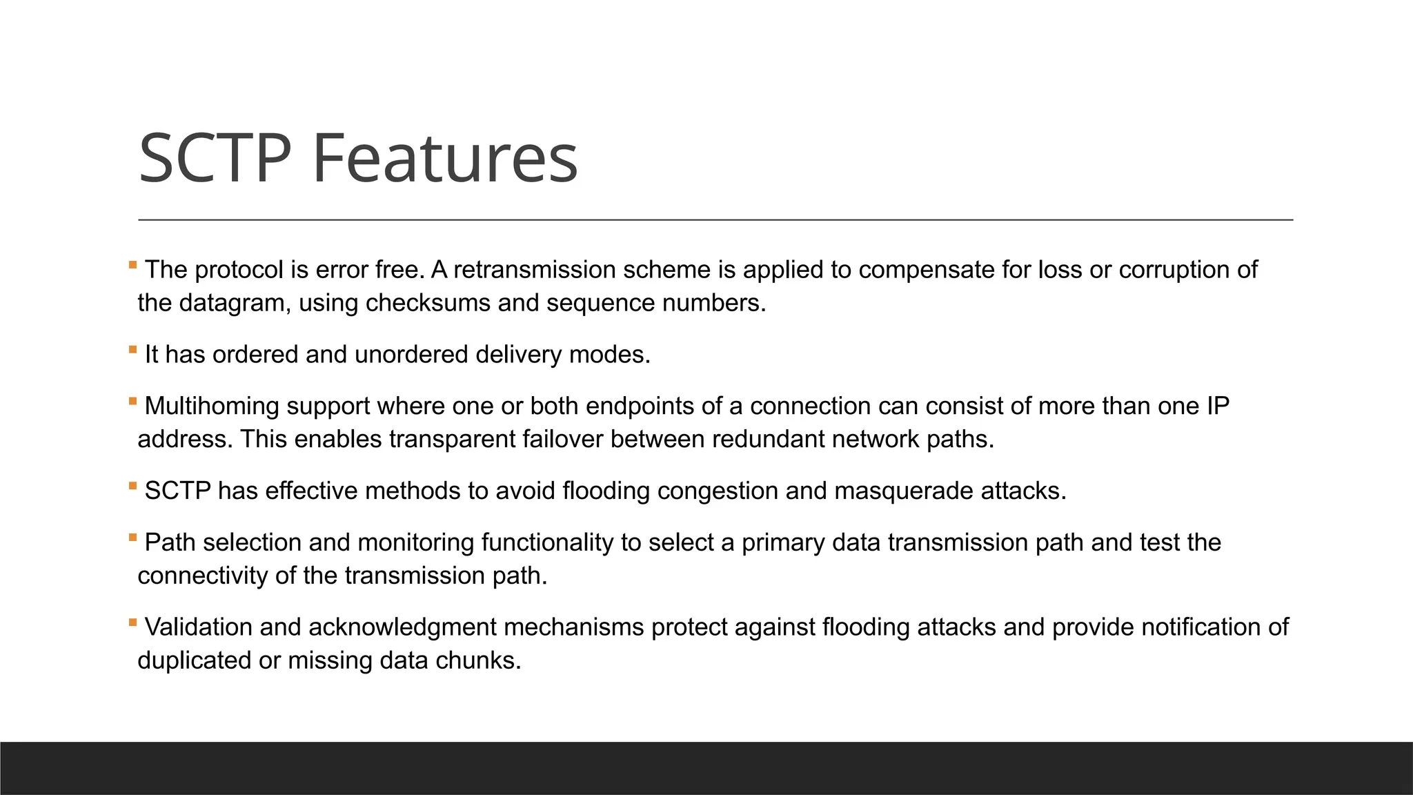 SCTP Features
 The protocol is error free. A retransmission scheme is applied to compensate for loss or corruption of
the datagram, using checksums and sequence numbers.
 It has ordered and unordered delivery modes.
 Multihoming support where one or both endpoints of a connection can consist of more than one IP
address. This enables transparent failover between redundant network paths.
 SCTP has effective methods to avoid flooding congestion and masquerade attacks.
 Path selection and monitoring functionality to select a primary data transmission path and test the
connectivity of the transmission path.
 Validation and acknowledgment mechanisms protect against flooding attacks and provide notification of
duplicated or missing data chunks.
 