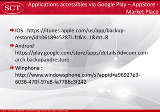 IOS : https://itunes.apple.com/us/app/backup-
restore/id1061894528?l=fr&ls=1&mt=8
Android
https://play.google.com/store/apps/details?id=com.com
arch.backupandrestore
Winphone :
http://www.windowsphone.com/s?appid=a96927e3-
6036-470f-97e8-fa7786c3f242
Applications accessibles via Google Play – AppStore -
Market Place
 