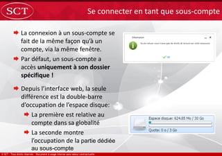  La connexion à un sous-compte se
fait de la même façon qu’à un
compte, via la même fenêtre.
 Par défaut, un sous-compte a
accès uniquement à son dossier
spécifique !
Se connecter en tant que sous-compte
 Depuis l’interface web, la seule
différence est la double-barre
d’occupation de l’espace disque:
 La première est relative au
compte dans sa globalité
 La seconde montre
l’occupation de la partie dédiée
au sous-compte
 
