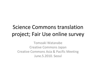 Science Commons translation project; Fair Use online survey Tomoaki Watanabe Creative Commons Japan Creative Commons Asia & Pacific Meeting June.5.2010. Seoul For licensing information, see the last page. 