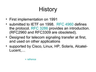 History
• First implementation on 1991
• submitted to IETF on 1998. RFC 4960 defines
  the protocol. RFC 3286 provides an introduction.
  (RFC2960 and RFC3309 are obsoleted).
• Designed for telecom signaling transfer at first,
  and used on other applications
• supported by Cisco, Linux, HP, Solaris, Alcatel-
  Lucent,…

           » refrence
 