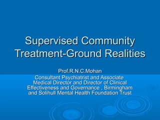 Supervised CommunitySupervised Community
Treatment-Ground RealitiesTreatment-Ground Realities
Prof.R.N.C.MohanProf.R.N.C.Mohan
Consultant Psychiatrist and AssociateConsultant Psychiatrist and Associate
Medical Director and Director of ClinicalMedical Director and Director of Clinical
Effectiveness and Governance , BirminghamEffectiveness and Governance , Birmingham
and Solihull Mental Health Foundation Trustand Solihull Mental Health Foundation Trust
 