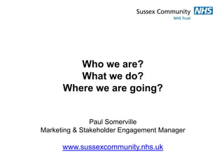 Who we are?
         What we do?
      Where we are going?


               Paul Somerville
Marketing & Stakeholder Engagement Manager

      www.sussexcommunity.nhs.uk
 