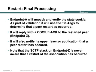 Restart: Final Processing
• Endpoint-A will unpack and verify the state cookie.
As part of validation it will use the Tie-Tags to
determine that a peer restart as occurred.
• It will reply with a COOKIE-ACK to the restarted peer
(Endpoint-Z).
• It will also notify its upper layer or application that a
peer restart has occured.
• Note that the SCTP stack on Endpoint-Z is never
aware that a restart of the association has occurred.

Presentation_ID

© 2003 Cisco Systems, Inc. All rights reserved.

100

 