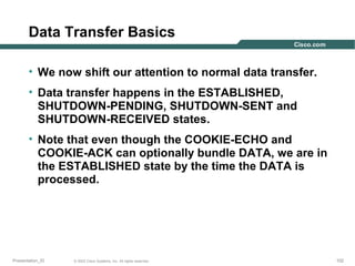 Data Transfer Basics
• We now shift our attention to normal data transfer.
• Data transfer happens in the ESTABLISHED,
SHUTDOWN-PENDING, SHUTDOWN-SENT and
SHUTDOWN-RECEIVED states.
• Note that even though the COOKIE-ECHO and
COOKIE-ACK can optionally bundle DATA, we are in
the ESTABLISHED state by the time the DATA is
processed.

Presentation_ID

© 2003 Cisco Systems, Inc. All rights reserved.

102

 