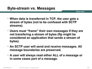 Byte-stream vs. Messages
• When data is transferred in TCP, the user gets a
stream of bytes (not to be confused with SCTP
streams).
• Users must “frame” their own messages if they are
not transfering a stream of bytes (ftp might be
considered an application that sends a stream of
bytes).
• An SCTP user will send and receive messages. All
message boundaries are preserved.
• A user will always read either ALL of a message or
in some cases part of a message.
Presentation_ID

© 2003 Cisco Systems, Inc. All rights reserved.

103

 