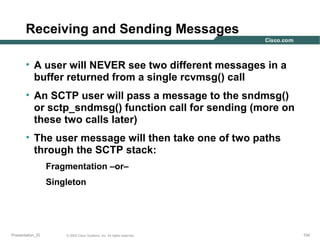 Receiving and Sending Messages
• A user will NEVER see two different messages in a
buffer returned from a single rcvmsg() call
• An SCTP user will pass a message to the sndmsg()
or sctp_sndmsg() function call for sending (more on
these two calls later)
• The user message will then take one of two paths
through the SCTP stack:
Fragmentation –or–
Singleton

Presentation_ID

© 2003 Cisco Systems, Inc. All rights reserved.

104

 