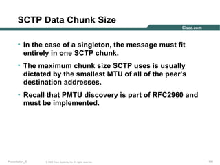 SCTP Data Chunk Size
• In the case of a singleton, the message must fit
entirely in one SCTP chunk.
• The maximum chunk size SCTP uses is usually
dictated by the smallest MTU of all of the peer’s
destination addresses.
• Recall that PMTU discovery is part of RFC2960 and
must be implemented.

Presentation_ID

© 2003 Cisco Systems, Inc. All rights reserved.

105

 