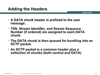 Adding the Headers
• A DATA chunk header is prefixed to the user
message.
• TSN, Stream Identifier, and Stream Sequence
Number (if ordered) are assigned to each DATA
chunk.
• The DATA chunk is then queued for bundling into an
SCTP packet.
• An SCTP packet is a common header plus a
collection of chunks (both control and DATA)

Presentation_ID

© 2003 Cisco Systems, Inc. All rights reserved.

106

 