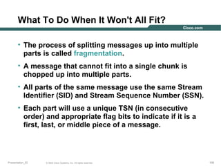 What To Do When It Won't All Fit?
• The process of splitting messages up into multiple
parts is called fragmentation.
• A message that cannot fit into a single chunk is
chopped up into multiple parts.
• All parts of the same message use the same Stream
Identifier (SID) and Stream Sequence Number (SSN).
• Each part will use a unique TSN (in consecutive
order) and appropriate flag bits to indicate if it is a
first, last, or middle piece of a message.

Presentation_ID

© 2003 Cisco Systems, Inc. All rights reserved.

108

 
