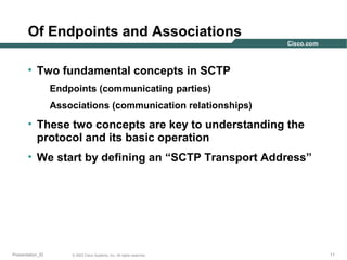 Of Endpoints and Associations
• Two fundamental concepts in SCTP
Endpoints (communicating parties)
Associations (communication relationships)

• These two concepts are key to understanding the
protocol and its basic operation
• We start by defining an “SCTP Transport Address”

Presentation_ID

© 2003 Cisco Systems, Inc. All rights reserved.

11

 