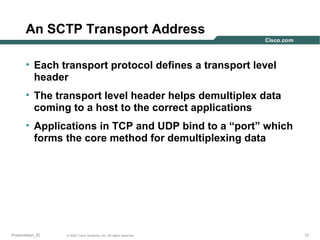 An SCTP Transport Address
• Each transport protocol defines a transport level
header
• The transport level header helps demultiplex data
coming to a host to the correct applications
• Applications in TCP and UDP bind to a “port” which
forms the core method for demultiplexing data

Presentation_ID

© 2003 Cisco Systems, Inc. All rights reserved.

12

 