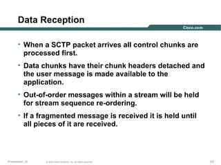 Data Reception
• When a SCTP packet arrives all control chunks are
processed first.
• Data chunks have their chunk headers detached and
the user message is made available to the
application.
• Out-of-order messages within a stream will be held
for stream sequence re-ordering.
• If a fragmented message is received it is held until
all pieces of it are received.

Presentation_ID

© 2003 Cisco Systems, Inc. All rights reserved.

122

 