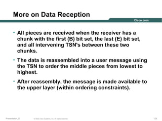 More on Data Reception
• All pieces are received when the receiver has a
chunk with the first (B) bit set, the last (E) bit set,
and all intervening TSN's between these two
chunks.
• The data is reassembled into a user message using
the TSN to order the middle pieces from lowest to
highest.
• After reassembly, the message is made available to
the upper layer (within ordering constraints).

Presentation_ID

© 2003 Cisco Systems, Inc. All rights reserved.

123

 