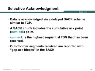 Selective Acknowledgment
• Data is acknowledged via a delayed SACK scheme
similar to TCP.
• A SACK chunk includes the cumulative ack point
(cum-ack) point.
• cum-ack is the highest sequential TSN that has been
received.
• Out-of-order segments received are reported with
“gap ack blocks” in the SACK

Presentation_ID

© 2003 Cisco Systems, Inc. All rights reserved.

126

 