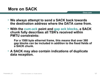 More on SACK
• We always attempt to send a SACK back towards
the destination address where the DATA came from.
• With the cum-ack point and gap ack blocks, a SACK
chunk fully describes all TSN's received within
PMTU constraints:
For a 1500 byte ethernet frame, this means that over 360
gap blocks can be included in addition to the fixed fields of
a SACK chunk.

• A SACK may also contain indications of duplicate
data reception.

Presentation_ID

© 2003 Cisco Systems, Inc. All rights reserved.

127

 