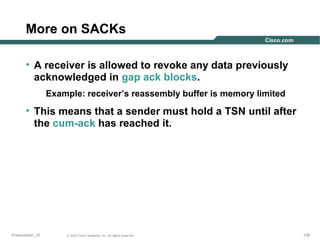 More on SACKs
• A receiver is allowed to revoke any data previously
acknowledged in gap ack blocks.
Example: receiver’s reassembly buffer is memory limited

• This means that a sender must hold a TSN until after
the cum-ack has reached it.

Presentation_ID

© 2003 Cisco Systems, Inc. All rights reserved.

128

 