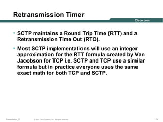 Retransmission Timer
• SCTP maintains a Round Trip Time (RTT) and a
Retransmission Time Out (RTO).
• Most SCTP implementations will use an integer
approximation for the RTT formula created by Van
Jacobson for TCP i.e. SCTP and TCP use a similar
formula but in practice everyone uses the same
exact math for both TCP and SCTP.

Presentation_ID

© 2003 Cisco Systems, Inc. All rights reserved.

129

 