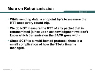 More on Retransmission
• While sending data, a endpoint try's to measure the
RTT once every round trip.
• We do NOT measure the RTT of any packet that is
retransmitted (since upon acknowledgment we don't
know which transmission the SACK goes with).
• Since SCTP is a multi-homed protocol, there is a
small complication of how the T3-rtx timer is
managed.

Presentation_ID

© 2003 Cisco Systems, Inc. All rights reserved.

130

 