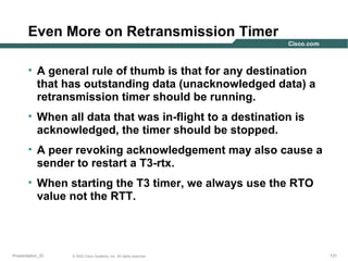 Even More on Retransmission Timer
• A general rule of thumb is that for any destination
that has outstanding data (unacknowledged data) a
retransmission timer should be running.
• When all data that was in-flight to a destination is
acknowledged, the timer should be stopped.
• A peer revoking acknowledgement may also cause a
sender to restart a T3-rtx.
• When starting the T3 timer, we always use the RTO
value not the RTT.

Presentation_ID

© 2003 Cisco Systems, Inc. All rights reserved.

131

 