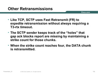 Other Retransmissions
• Like TCP, SCTP uses Fast Retransmit (FR) to
expedite retransmission without always requiring a
T3-rtx timeout.
• The SCTP sender keeps track of the “holes” that
gap ack blocks report are missing by maintaining a
strike count for those chunks.
• When the strike count reaches four, the DATA chunk
is retransmitted.

Presentation_ID

© 2003 Cisco Systems, Inc. All rights reserved.

132

 