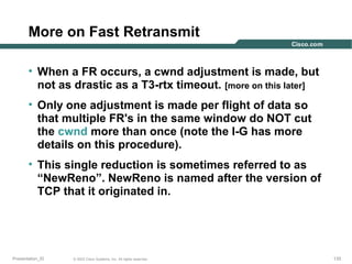 More on Fast Retransmit
• When a FR occurs, a cwnd adjustment is made, but
not as drastic as a T3-rtx timeout. [more on this later]
• Only one adjustment is made per flight of data so
that multiple FR's in the same window do NOT cut
the cwnd more than once (note the I-G has more
details on this procedure).
• This single reduction is sometimes referred to as
“NewReno”. NewReno is named after the version of
TCP that it originated in.

Presentation_ID

© 2003 Cisco Systems, Inc. All rights reserved.

133

 