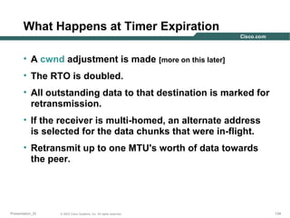 What Happens at Timer Expiration
• A cwnd adjustment is made [more on this later]
• The RTO is doubled.
• All outstanding data to that destination is marked for
retransmission.
• If the receiver is multi-homed, an alternate address
is selected for the data chunks that were in-flight.
• Retransmit up to one MTU's worth of data towards
the peer.

Presentation_ID

© 2003 Cisco Systems, Inc. All rights reserved.

134

 