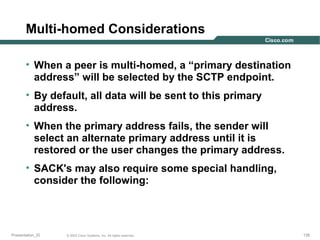 Multi-homed Considerations
• When a peer is multi-homed, a “primary destination
address” will be selected by the SCTP endpoint.
• By default, all data will be sent to this primary
address.
• When the primary address fails, the sender will
select an alternate primary address until it is
restored or the user changes the primary address.
• SACK's may also require some special handling,
consider the following:

Presentation_ID

© 2003 Cisco Systems, Inc. All rights reserved.

135

 