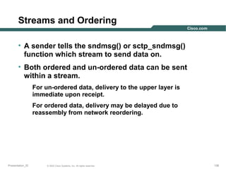 Streams and Ordering
• A sender tells the sndmsg() or sctp_sndmsg()
function which stream to send data on.
• Both ordered and un-ordered data can be sent
within a stream.
For un-ordered data, delivery to the upper layer is
immediate upon receipt.
For ordered data, delivery may be delayed due to
reassembly from network reordering.

Presentation_ID

© 2003 Cisco Systems, Inc. All rights reserved.

138

 