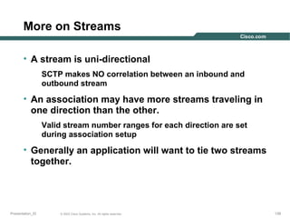 More on Streams
• A stream is uni-directional
SCTP makes NO correlation between an inbound and
outbound stream

• An association may have more streams traveling in
one direction than the other.
Valid stream number ranges for each direction are set
during association setup

• Generally an application will want to tie two streams
together.

Presentation_ID

© 2003 Cisco Systems, Inc. All rights reserved.

139

 
