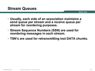 Stream Queues
• Usually, each side of an association maintains a
send queue per stream and a receive queue per
stream for reordering purposes.
• Stream Sequence Numbers (SSN) are used for
reordering messages in each stream.
• TSN’s are used for retransmitting lost DATA chunks.

Presentation_ID

© 2003 Cisco Systems, Inc. All rights reserved.

140

 
