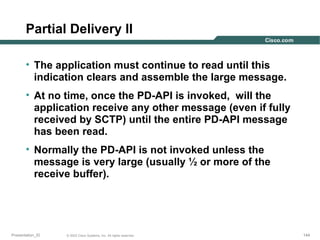Partial Delivery II
• The application must continue to read until this
indication clears and assemble the large message.
• At no time, once the PD-API is invoked, will the
application receive any other message (even if fully
received by SCTP) until the entire PD-API message
has been read.
• Normally the PD-API is not invoked unless the
message is very large (usually ½ or more of the
receive buffer).

Presentation_ID

© 2003 Cisco Systems, Inc. All rights reserved.

144

 