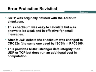 Error Protection Revisited
• SCTP was originally defined with the Adler-32
checksum.
• This checksum was easy to calculate but was
shown to be weak and in-effective for small
messages.
• After MUCH debate the checksum was changed to
CRC32c (the same one used by iSCSI) in RFC3309.
• This provides MUCH stronger data integrity than
UDP or TCP but does run an additional cost in
computation.

Presentation_ID

© 2003 Cisco Systems, Inc. All rights reserved.

145

 