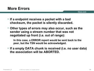 More Errors
• If a endpoint receives a packet with a bad
checksum, the packet is silently discarded.
• Other types of errors may also occur, such as the
sender using a stream number that was not
negotiated up front (i.e. out of range):
In this case, a ERROR report would be sent back to the
peer, but the TSN would be acknowledged.

• If a empty DATA chunk is received (i.e. no user data)
the association will be ABORTED.

Presentation_ID

© 2003 Cisco Systems, Inc. All rights reserved.

146

 