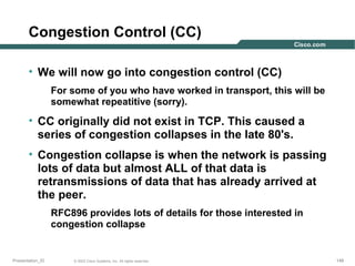 Congestion Control (CC)
• We will now go into congestion control (CC)
For some of you who have worked in transport, this will be
somewhat repeatitive (sorry).

• CC originally did not exist in TCP. This caused a
series of congestion collapses in the late 80's.
• Congestion collapse is when the network is passing
lots of data but almost ALL of that data is
retransmissions of data that has already arrived at
the peer.
RFC896 provides lots of details for those interested in
congestion collapse

Presentation_ID

© 2003 Cisco Systems, Inc. All rights reserved.

148

 