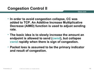 Congestion Control II
• In order to avoid congestion collapse, CC was
added to TCP. An Additive Increase Multiplicative
Decrease (AIMD) function is used to adjust sending
rate.
• The basic idea is to slowly increase the amount an
endpoint is allowed to send (cwnd), but collapse
cwnd rapidly when there is sign of congestion.
• Packet loss is assumed to be the primary indicator
and result of congestion.

Presentation_ID

© 2003 Cisco Systems, Inc. All rights reserved.

149

 