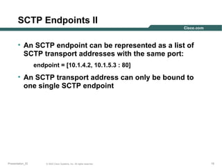 SCTP Endpoints II
• An SCTP endpoint can be represented as a list of
SCTP transport addresses with the same port:
endpoint = [10.1.4.2, 10.1.5.3 : 80]

• An SCTP transport address can only be bound to
one single SCTP endpoint

Presentation_ID

© 2003 Cisco Systems, Inc. All rights reserved.

15

 