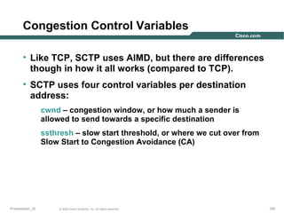 Congestion Control Variables
• Like TCP, SCTP uses AIMD, but there are differences
though in how it all works (compared to TCP).
• SCTP uses four control variables per destination
address:
cwnd – congestion window, or how much a sender is
allowed to send towards a specific destination
ssthresh – slow start threshold, or where we cut over from
Slow Start to Congestion Avoidance (CA)

Presentation_ID

© 2003 Cisco Systems, Inc. All rights reserved.

150

 
