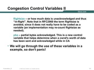 Congestion Control Variables II
flightsize – or how much data is unacknowledged and thus
“in-flight”. Note that in RFC2960 the term flightsize is
avoided, since it does not really have to be coded as a
variable (an implementation may re-count flightsize as
needed).
pba – partial bytes acknowledged. This is a new control
variable that helps determine when a cwnd's worth of data
has been sent and acknowledged while in CA

• We will go through the use of these variables in a
example, so don't panic!

Presentation_ID

© 2003 Cisco Systems, Inc. All rights reserved.

151

 