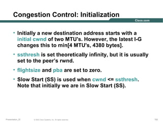 Congestion Control: Initialization
• Initially a new destination address starts with a
initial cwnd of two MTU's. However, the latest I-G
changes this to min[4 MTU's, 4380 bytes].
• ssthresh is set theoretically infinity, but it is usually
set to the peer’s rwnd.
• flightsize and pba are set to zero.
• Slow Start (SS) is used when cwnd <= ssthresh.
Note that initially we are in Slow Start (SS).

Presentation_ID

© 2003 Cisco Systems, Inc. All rights reserved.

152

 