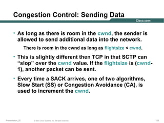 Congestion Control: Sending Data
• As long as there is room in the cwnd, the sender is
allowed to send additional data into the network.
There is room in the cwnd as long as flightsize < cwnd.

• This is slightly different then TCP in that SCTP can
“slop” over the cwnd value. If the flightsize is (cwnd1), another packet can be sent.
• Every time a SACK arrives, one of two algorithms,
Slow Start (SS) or Congestion Avoidance (CA), is
used to increment the cwnd.

Presentation_ID

© 2003 Cisco Systems, Inc. All rights reserved.

153

 
