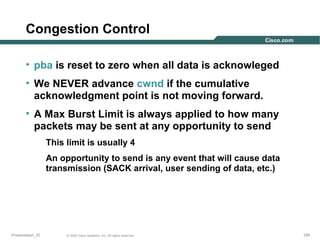 Congestion Control
• pba is reset to zero when all data is acknowleged
• We NEVER advance cwnd if the cumulative
acknowledgment point is not moving forward.
• A Max Burst Limit is always applied to how many
packets may be sent at any opportunity to send
This limit is usually 4
An opportunity to send is any event that will cause data
transmission (SACK arrival, user sending of data, etc.)

Presentation_ID

© 2003 Cisco Systems, Inc. All rights reserved.

155

 