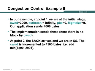 Congestion Control Example II
• In our example, at point 1 we are at the initial stage,
cwnd=3000, ssthresh = infinity, pba=0, flightsize=0.
Our application sends 4000 bytes.
• The implementation sends these (note there is no
block by cwnd).
• At point 2, the SACK arrives and we are in SS. The
cwnd is incremented to 4500 bytes, i.e: add
min(1500, 2904).

Presentation_ID

© 2003 Cisco Systems, Inc. All rights reserved.

157

 