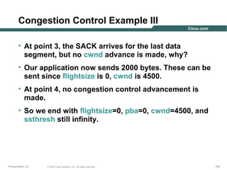 Congestion Control Example III
• At point 3, the SACK arrives for the last data
segment, but no cwnd advance is made, why?
• Our application now sends 2000 bytes. These can be
sent since flightsize is 0, cwnd is 4500.
• At point 4, no congestion control advancement is
made.
• So we end with flightsize=0, pba=0, cwnd=4500, and
ssthresh still infinity.

Presentation_ID

© 2003 Cisco Systems, Inc. All rights reserved.

158

 