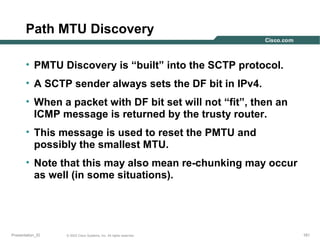 Path MTU Discovery
• PMTU Discovery is “built” into the SCTP protocol.
• A SCTP sender always sets the DF bit in IPv4.
• When a packet with DF bit set will not “fit”, then an
ICMP message is returned by the trusty router.
• This message is used to reset the PMTU and
possibly the smallest MTU.
• Note that this may also mean re-chunking may occur
as well (in some situations).

Presentation_ID

© 2003 Cisco Systems, Inc. All rights reserved.

161

 