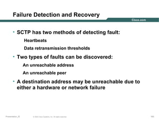 Failure Detection and Recovery
• SCTP has two methods of detecting fault:
Heartbeats
Data retransmission thresholds

• Two types of faults can be discovered:
An unreachable address
An unreachable peer

• A destination address may be unreachable due to
either a hardware or network failure

Presentation_ID

© 2003 Cisco Systems, Inc. All rights reserved.

163

 