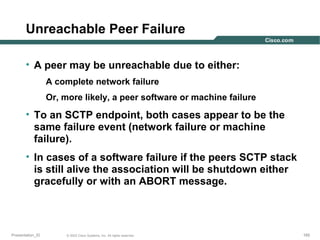 Unreachable Peer Failure
• A peer may be unreachable due to either:
A complete network failure
Or, more likely, a peer software or machine failure

• To an SCTP endpoint, both cases appear to be the
same failure event (network failure or machine
failure).
• In cases of a software failure if the peers SCTP stack
is still alive the association will be shutdown either
gracefully or with an ABORT message.

Presentation_ID

© 2003 Cisco Systems, Inc. All rights reserved.

165

 