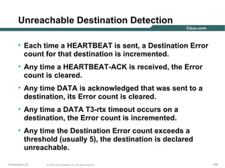 Unreachable Destination Detection
• Each time a HEARTBEAT is sent, a Destination Error
count for that destination is incremented.
• Any time a HEARTBEAT-ACK is received, the Error
count is cleared.
• Any time DATA is acknowledged that was sent to a
destination, its Error count is cleared.
• Any time a DATA T3-rtx timeout occurs on a
destination, the Error count is incremented.
• Any time the Destination Error count exceeds a
threshold (usually 5), the destination is declared
unreachable.
Presentation_ID

© 2003 Cisco Systems, Inc. All rights reserved.

169

 